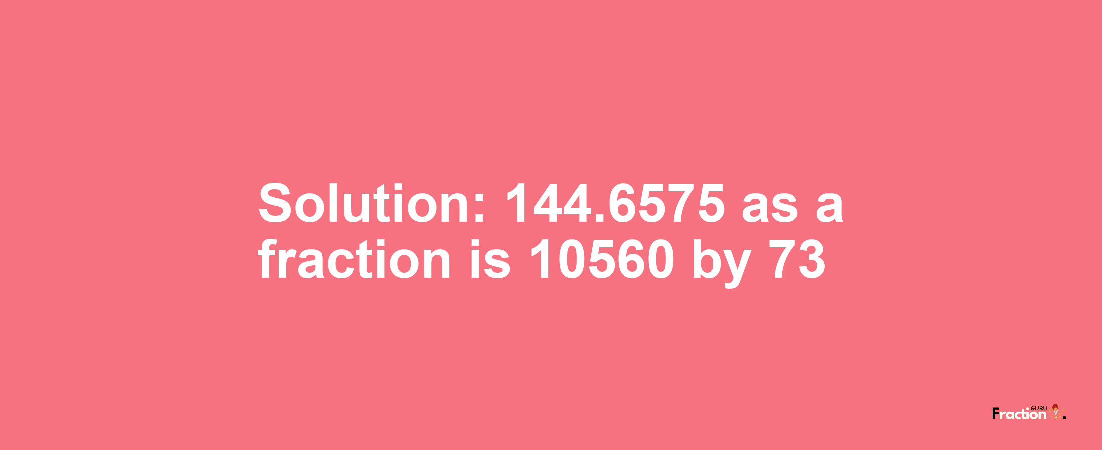 Solution:144.6575 as a fraction is 10560/73